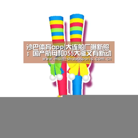沙巴体育app|大连船厂曝新照:国产航母和055大驱又有新动作(图)(图1) 沙巴体育官网